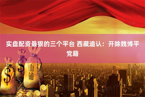 实盘配资最狠的三个平台 西藏追认：开除魏博平党籍