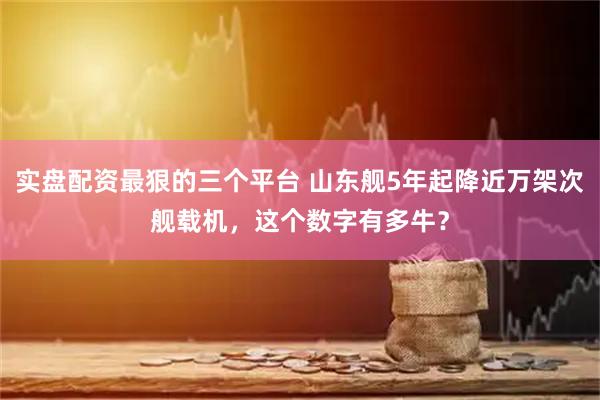 实盘配资最狠的三个平台 山东舰5年起降近万架次舰载机，这个数字有多牛？