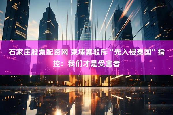 石家庄股票配资网 柬埔寨驳斥“先入侵泰国”指控：我们才是受害者