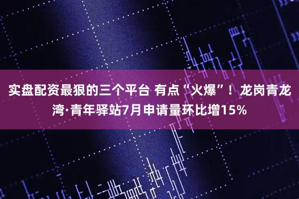 实盘配资最狠的三个平台 有点“火爆”！龙岗青龙湾·青年驿站7月申请量环比增15%