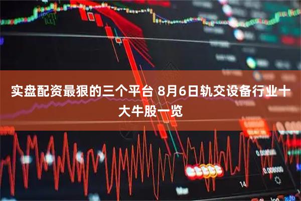 实盘配资最狠的三个平台 8月6日轨交设备行业十大牛股一览