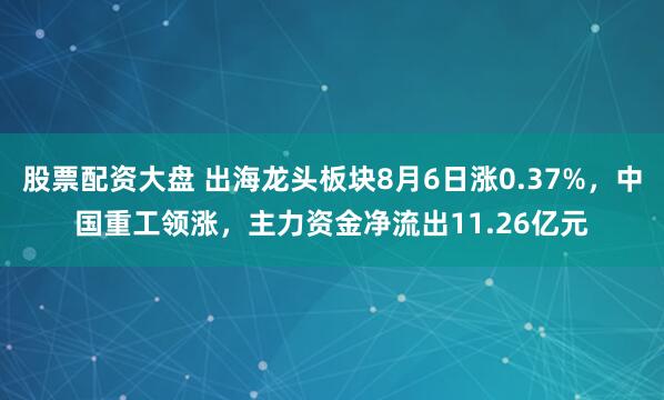 股票配资大盘 出海龙头板块8月6日涨0.37%，中国重工领涨，主力资金净流出11.26亿元