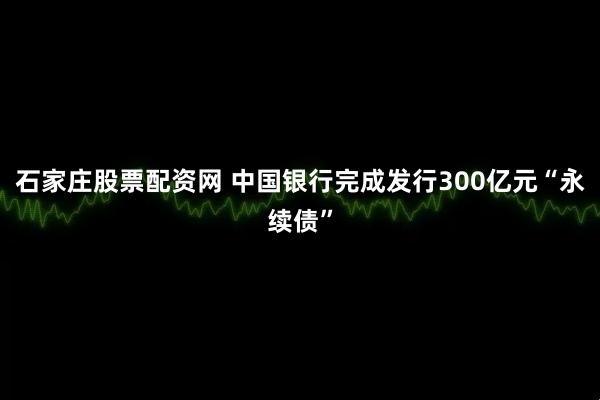石家庄股票配资网 中国银行完成发行300亿元“永续债”