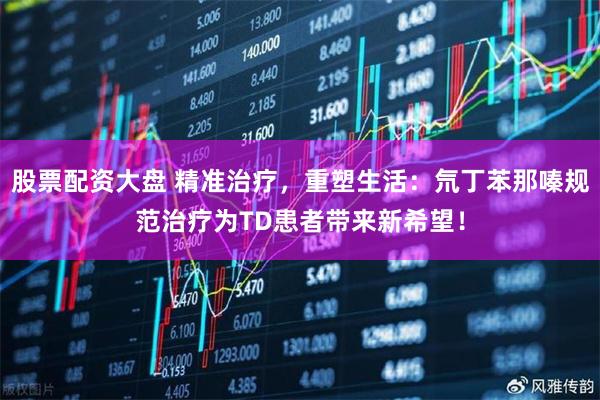 股票配资大盘 精准治疗，重塑生活：氘丁苯那嗪规范治疗为TD患者带来新希望！