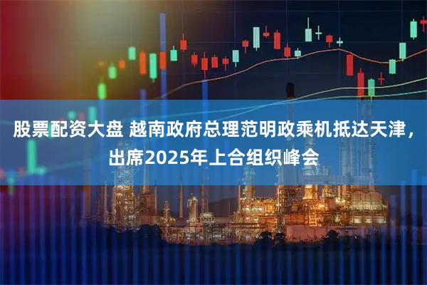 股票配资大盘 越南政府总理范明政乘机抵达天津，出席2025年上合组织峰会