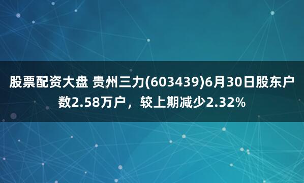 股票配资大盘 贵州三力(603439)6月30日股东户数2.58万户，较上期减少2.32%