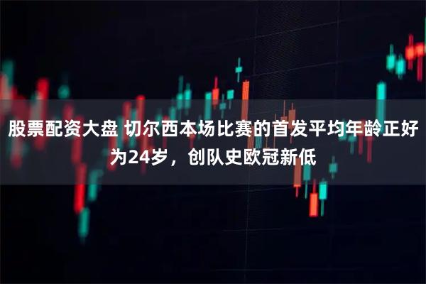 股票配资大盘 切尔西本场比赛的首发平均年龄正好为24岁，创队史欧冠新低