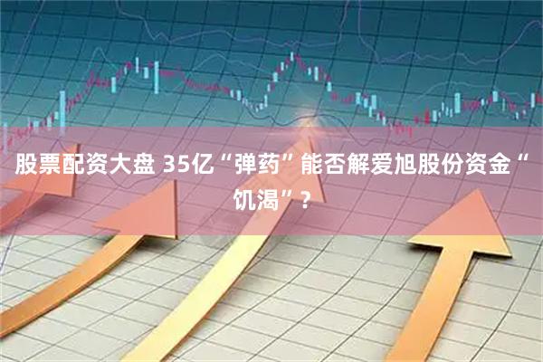股票配资大盘 35亿“弹药”能否解爱旭股份资金“饥渴”？