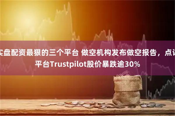 实盘配资最狠的三个平台 做空机构发布做空报告，点评平台Trustpilot股价暴跌逾30%