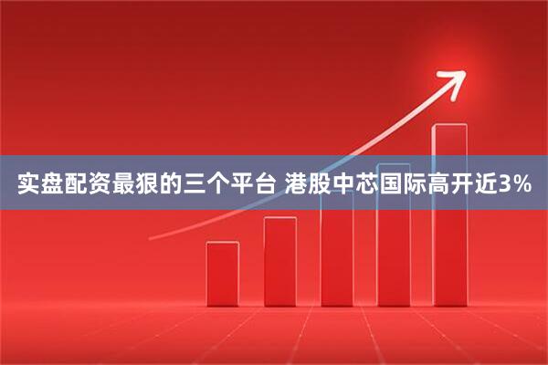 实盘配资最狠的三个平台 港股中芯国际高开近3%