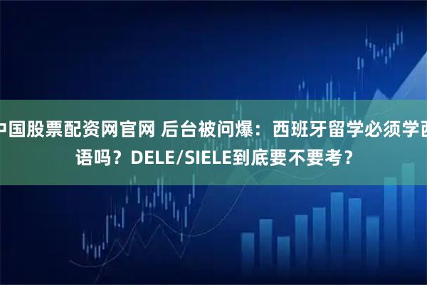 中国股票配资网官网 后台被问爆：西班牙留学必须学西语吗？DELE/SIELE到底要不要考？