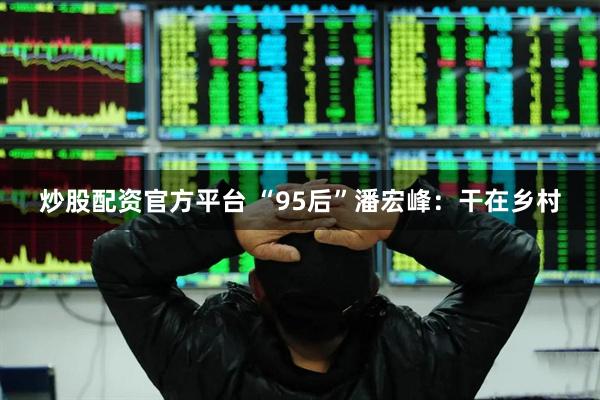 炒股配资官方平台 “95后”潘宏峰：干在乡村