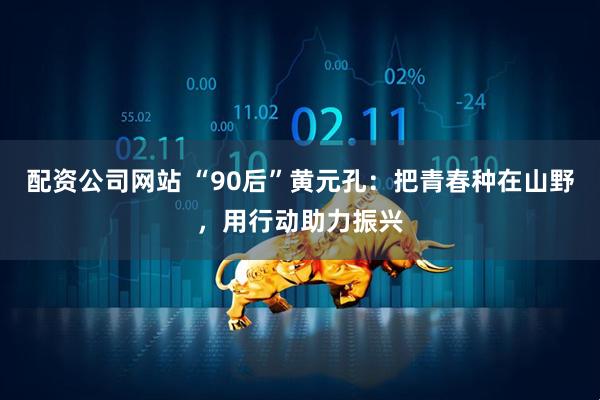 配资公司网站 “90后”黄元孔：把青春种在山野，用行动助力振兴