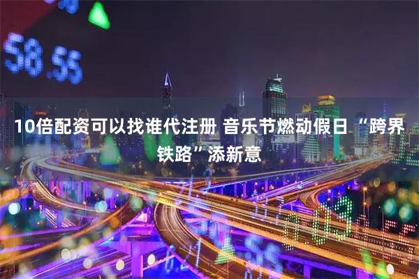 10倍配资可以找谁代注册 音乐节燃动假日 “跨界铁路”添新意