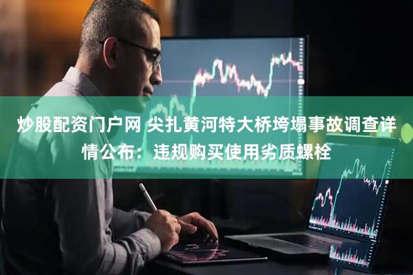 炒股配资门户网 尖扎黄河特大桥垮塌事故调查详情公布：违规购买使用劣质螺栓